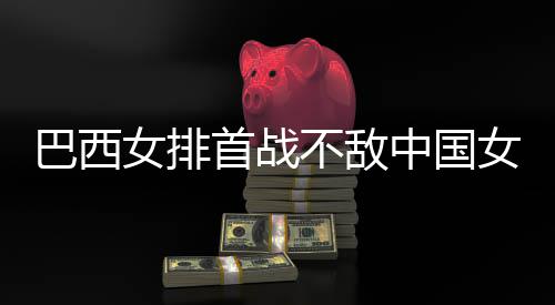 巴西不敌 巴女排女排长赛中国赞中排国女后大西队首战